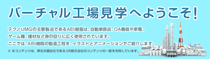 バーチャル工場見学へようこそ！テクノUMGの主要製品であるABS樹脂は、自動車部品、OA機器や家電、ゲーム機、建材など身の回りに広く使用されています。ここでは、ABS樹脂の製造工程を、イラストとアニメーションでご紹介します。※ 本コンテンツは、弊社の親会社であるJSR株式会社のコンテンツの一部を利用しています。